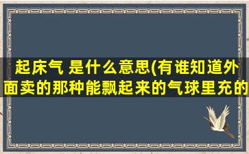 起床气 是什么意思(有谁知道外面卖的那种能飘起来的气球里充的什么气)